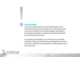 !
Interatividade
Já a interatividade descreve a capacidade potencial do
sistema de proporcionar interação. Assim, afirma ela, pode-
se dizer que experiências de aprendizagem significativas
serão proporcionadas se a solução educacional projetada,
for, antes de tudo, interativa.

Isso significa disponibilizar uma interface que possibilite
interação e ofereça atividades de aprendizagem que exijam
do aluno a interação com conteúdos, com ferramenta e com
outras pessoas.




                                     Núcleo de Tecnologia Digital Aplicada à Educação - NUTED
 