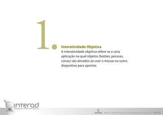 1.   Interatividade Objetiva
     A interatividade objetiva refere-se a uma
     aplicação na qual objetos (botões, pessoas,
     coisas) são ativados ao usar o mouse ou outro
     dispositivo para apontar.




                                 Núcleo de Tecnologia Digital Aplicada à Educação - NUTED
 