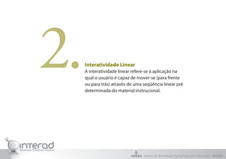 2.   Interatividade Linear
     A interatividade linear refere-se à aplicação na
     qual o usuário é capaz de mover-se (para frente
     ou para trás) através de uma seqüência linear pré
     determinada do material instrucional.




                                  Núcleo de Tecnologia Digital Aplicada à Educação - NUTED
 