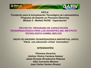 FATLA
Fundación para la Actualización Tecnológica de Latinoamérica
        Programa de Experto en Procesos Elearning
          Módulo 5 - Modelo PACIE- Capacitación


      PROYECTO: PROGRAMA DE CAPACITACIÓN
TECNOPEDAGÓGICA PARA LOS DOCENTES DEL INSTITUTO
          TECNOLOGICO GAMMA (BELICE)

  GRUPO DE ASESORÍA TECNOPEDAGÓGICA INNOVIRTUAL (GATIV)
          “Hacia una educación virtual innovadora”

                       INTEGRANTES:

                     Filomena Severino
               Amilcar Vinicio Cardona Salazar
             Jaime Ernesto Rivadeneira Palacios
                   Alba Coromoto Moreno
                 Juan Carlos Santos Álvarez
 