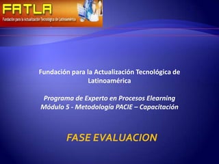 Fundación para la Actualización Tecnológica de
                Latinoamérica

Programa de Experto en Procesos Elearning
Módulo 5 - Metodología PACIE – Capacitación



        FASE EVALUACION
 