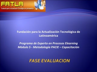 Fundación para la Actualización Tecnológica de Latinoamérica Programa de Experto en Procesos Elearning Módulo 5 - Metodología PACIE – Capacitación FASE EVALUACION 