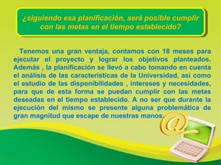 ¿siguiendo esa planificación, será posible cumplir con las metas en el tiempo establecido? Tenemos una gran ventaja, contamos con 18 meses para ejecutar el proyecto y lograr los objetivos planteados. Además , la planificación se llevó a cabo tomando en cuenta el análisis de las características de la Universidad, así como el estudio de las disponibilidades , intereses y necesidades, para que de esta forma se puedan cumplir con las metas deseadas en el tiempo establecido. A no ser que durante la ejecución del mismo se presente alguna problemática de gran magnitud que escape de nuestras manos. 