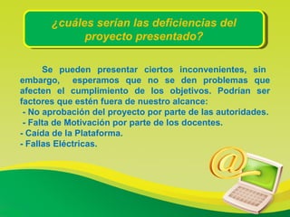 ¿cuáles serían las deficiencias del proyecto presentado?   Se pueden presentar ciertos inconvenientes, sin embargo,  esperamos que no se den problemas que afecten el cumplimiento de los objetivos. Podrían ser factores que estén fuera de nuestro alcance: - No aprobación del proyecto por parte de las autoridades. - Falta de Motivación por parte de los docentes. - Caída de la Plataforma. - Fallas Eléctricas. 