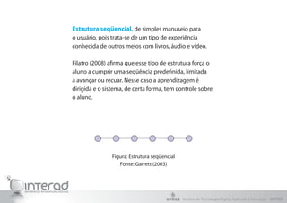 Estrutura seqüencial, de simples manuseio para
o usuário, pois trata-se de um tipo de experiência
conhecida de outros meios com livros, áudio e vídeo.
Filatro (2008) afirma que esse tipo de estrutura força o
aluno a cumprir uma seqüência predefinida, limitada
a avançar ou recuar. Nesse caso a aprendizagem é
dirigida e o sistema, de certa forma, tem controle sobre
o aluno.
Figura: Estrutura seqüencial
Fonte: Garrett (2003)
Núcleo de Tecnologia Digital Aplicada à Educação - NUTED
 