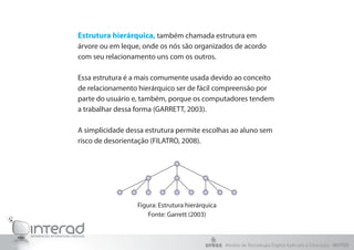 Estrutura hierárquica, também chamada estrutura em
árvore ou em leque, onde os nós são organizados de acordo
com seu relacionamento uns com os outros.
Essa estrutura é a mais comumente usada devido ao conceito
de relacionamento hierárquico ser de fácil compreensão por
parte do usuário e, também, porque os computadores tendem
a trabalhar dessa forma (GARRETT, 2003).
A simplicidade dessa estrutura permite escolhas ao aluno sem
risco de desorientação (FILATRO, 2008).
Figura: Estrutura hierárquica
Fonte: Garrett (2003)
Núcleo de Tecnologia Digital Aplicada à Educação - NUTED
 