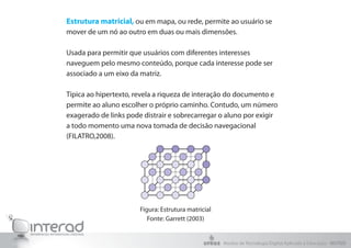 Estrutura matricial, ou em mapa, ou rede, permite ao usuário se
mover de um nó ao outro em duas ou mais dimensões.
Usada para permitir que usuários com diferentes interesses
naveguem pelo mesmo conteúdo, porque cada interesse pode ser
associado a um eixo da matriz.
Típica ao hipertexto, revela a riqueza de interação do documento e
permite ao aluno escolher o próprio caminho. Contudo, um número
exagerado de links pode distrair e sobrecarregar o aluno por exigir
a todo momento uma nova tomada de decisão navegacional
(FILATRO,2008).
Figura: Estrutura matricial
Fonte: Garrett (2003)
Núcleo de Tecnologia Digital Aplicada à Educação - NUTED
 