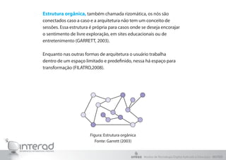Estrutura orgânica, também chamada rizomática, os nós são
conectados caso a caso e a arquitetura não tem um conceito de
sessões. Essa estrutura é própria para casos onde se deseja encorajar
o sentimento de livre exploração, em sites educacionais ou de
entretenimento (GARRETT, 2003).
Enquanto nas outras formas de arquitetura o usuário trabalha
dentro de um espaço limitado e predefinido, nessa há espaço para
transformação (FILATRO,2008).
Figura: Estrutura orgânica
Fonte: Garrett (2003)
Núcleo de Tecnologia Digital Aplicada à Educação - NUTED
 
