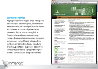 Estrutura orgânica
As propostas de interação onde há espaços
para inserção de mensagens, comentários
e mecanismos para incorporação de novas
informações ao material preexistente
são exemplos de estrutura orgânica.
Os cursos baseados em comunidades
virtuais de aprendizagem ou que possuem
ferramentas como blogs e wikis podem,
também, ser considerados de estrutura
orgânica, pois todos os pontos podem ser
conectados entre si e a proposta original
aceita a contribuição dos participantes.
Núcleo de Tecnologia Digital Aplicada à Educação - NUTED
 