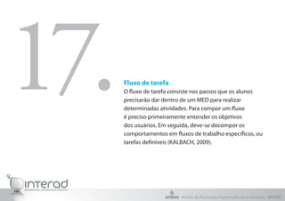 Fluxo de tarefa
O fluxo de tarefa consiste nos passos que os alunos
precisarão dar dentro de um MED para realizar
determinadas atividades. Para compor um fluxo
é preciso primeiramente entender os objetivos
dos usuários. Em seguida, deve-se decompor os
comportamentos em fluxos de trabalho específicos, ou
tarefas definíveis (KALBACH, 2009).
17.
Núcleo de Tecnologia Digital Aplicada à Educação - NUTED
 