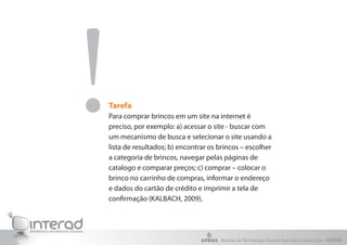 Tarefa
Para comprar brincos em um site na internet é
preciso, por exemplo: a) acessar o site - buscar com
um mecanismo de busca e selecionar o site usando a
lista de resultados; b) encontrar os brincos – escolher
a categoria de brincos, navegar pelas páginas de
catalogo e comparar preços; c) comprar – colocar o
brinco no carrinho de compras, informar o endereço
e dados do cartão de crédito e imprimir a tela de
confirmação (KALBACH, 2009).
!
Núcleo de Tecnologia Digital Aplicada à Educação - NUTED
 