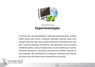 Terceira Fase
Experimentação
A terceira fase da metodologia é chamada Experimentação. Garrett
(2003) afirma que reunir e priorizar requisitos permite obter uma
imagem clara dos itens que estarão presentes no produto final, mas
que a lista de requisitos, entretanto, não demonstra como as peças
trabalham juntas, como um todo coeso. O autor explica que é, então,
momento de formar a estrutura conceitual do material, quando as
preocupações são transferidas de pesquisas abstratas para fatores
concretos que irão determinar a experiência do usuário.
Núcleo de Tecnologia Digital Aplicada à Educação - NUTED
 