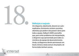 Definição e reajuste
Um diagrama, idealmente, deveria ser auto-
explicativo. Entretanto, existem conceitos
abstratos que podem não parecer claros para
toda a equipe. Kalbach (2009) aconselha
que, para evitar problemas de interpretação,
o diagrama seja apresentado para todos os
membros da equipe de desenvolvimento.
Ainda, os diagramas devem permanecer em
locais visíveis e áreas comuns do projeto, de
forma todos tenham acesso.
18.
Núcleo de Tecnologia Digital Aplicada à Educação - NUTED
 