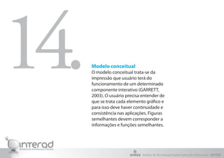 Modelo conceitual
O modelo conceitual trata-se da
impressão que usuário terá do
funcionamento de um determinado
componente interativo (GARRETT,
2003). O usuário precisa entender de
que se trata cada elemento gráfico e
para isso deve haver continuidade e
consistência nas aplicações. Figuras
semelhantes devem corresponder a
informações e funções semelhantes.
14.
Núcleo de Tecnologia Digital Aplicada à Educação - NUTED
 
