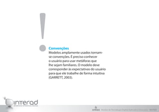 Convenções
Modelos amplamente usados tornam-
se convenções. É preciso conhecer
o usuário para usar metáforas que
lhe sejam familiares. O modelo deve
corresponder às expectativas do usuário
para que ele trabalhe de forma intuitiva
(GARRETT, 2003).
!
Núcleo de Tecnologia Digital Aplicada à Educação - NUTED
 