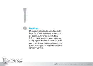 !Metáfora
Definir um modelo conceitual permite
fazer decisões consistentes em termos
de design. A metáfora escolhida irá
influenciar o design dos componentes,
a linguagem utilizada na interface, bem
como nas funções acopladas ao sistema
para a realização das respectivas tarefas
(GARRETT, 2003).
Núcleo de Tecnologia Digital Aplicada à Educação - NUTED
 