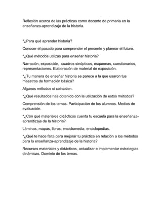 Reflexión acerca de las prácticas como docente de primaria en la
enseñanza-aprendizaje de la historia.



*¿Para qué aprender historia?

Conocer el pasado para comprender el presente y planear el futuro.

*¿Qué métodos utilizas para enseñar historia?

Narración, exposición, cuadros sinópticos, esquemas, cuestionarios,
representaciones. Elaboración de material de exposición.

*¿Tu manera de enseñar historia se parece a la que usaron tus
maestros de formación básica?

Algunos métodos si coinciden.

*¿Qué resultados has obtenido con la utilización de estos métodos?

Comprensión de los temas. Participación de los alumnos. Medios de
evaluación.

*¿Con qué materiales didácticos cuenta tu escuela para la enseñanza-
aprendizaje de la historia?

Láminas, mapas, libros, enciclomedia, enciclopedias.

*¿Qué te hace falta para mejorar tu práctica en relación a los métodos
para la enseñanza-aprendizaje de la historia?

Recursos materiales y didácticos, actualizar e implementar estrategias
dinámicas. Dominio de los temas.
 