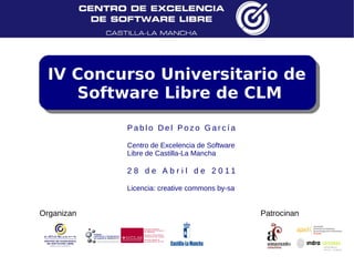 IV Concurso Universitario de
    Software Libre de CLM

            Pablo Del Pozo García

            Centro de Excelencia de Software
            Libre de Castilla-La Mancha

            2 8 d e A b r i l d e 2 0 11

            Licencia: creative commons by-sa


Organizan                                      Patrocinan
 