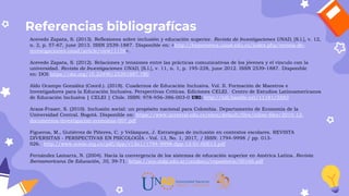 Referencias bibliografícas
Acevedo Zapata, S. (2013). Reflexiones sobre inclusión y educación superior. Revista de Investigaciones UNAD, [S.l.], v. 12,
n. 2, p. 57-67, june 2013. ISSN 2539-1887. Disponible en: <http://hemeroteca.unad.edu.co/index.php/revista-de-
investigaciones-unad/article/view/1176>.
Acevedo Zapata, S. (2012). Relaciones y tensiones entre las prácticas comunicativas de los jóvenes y el vínculo con la
universidad. Revista de Investigaciones UNAD, [S.l.], v. 11, n. 1, p. 195-228, june 2012. ISSN 2539-1887. Disponible
en: DOI:https://doi.org/10.22490/25391887.780
Aldo Ocampo González (Coord.). (2018). Cuadernos de Educación Inclusiva. Vol. II. Formación de Maestros e
Investigadores para la Educación Inclusiva. Perspectivas Críticas. Ediciones CELEI. Centro de Estudios Latinoamericanos
de Educación Inclusiva | CELEI | Chile. ISBN: 978-956-386-003-0 URI: http://hdl.handle.net/11181/5583
Araoz-Fraser, S. (2010). Inclusión social: un propósito nacional para Colombia. Departamento de Economía de la
Universidad Central. Bogotá. Disponible en: https://www.ucentral.edu.co/sites/default/files/inline-files/2010-12-
documentos-investigacion-economia-007.pdf
Figueroa, M., Gutiérrez de Piñeres, C. y Velázquez, J. Estrategias de inclusión en contextos escolares. REVISTA
DIVERSITAS - PERSPECTIVAS EN PSICOLOGÍA - Vol. 13, No. 1, 2017, / ISSN: 1794-9998 / pp. 013-
026. http://www.scielo.org.co/pdf/dpp/v13n1/1794-9998-dpp-13-01-00013.pdf
Fernández Lamarra, N. (2004). Hacia la convergencia de los sistemas de educación superior en América Latina. Revista
Iberoamericana De Educación, 35, 39-71. https://eco.mdp.edu.ar/cendocu/repositorio/00166.pdf
 