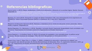 Referencias bibliografícas
García Aretio, L. (2014). Bases, mediaciones y futuro de la educación a distancia en la sociedad digital. Madrid: Síntesis.
Disponible en https://www.researchgate.net/profile/Lorenzo_Garcia-
Aretio2/publication/259442103_Bases_mediaciones_y_futuro_de_la_educacion_a_distancia_en_la_sociedad_digital/links/0
0b4952bf54562c91d000000/Bases-mediaciones-y-futuro-de-la-educacion-a-distancia-en-la-sociedad-digital.pdf
Martínez, D y otros (2019). Formación en Lengua de Señas Colombiana LSC: Una sistematización de la experiencia de
FENASCOL. Libros Universidad Nacional Abierta y a Distancia, [S.l.], may 2019. Disponible
en: http://hemeroteca.unad.edu.co/index.php/book/article/view/3167
Ministerio de Educación Nacional (2019). Sistemas y estándares de los niveles de educación inicial, preescolar, básica,
media y superior. Disponible en: https://www.mineducacion.gov.co/1759/w3-propertyvalue-55269.html?_noredirect=1
Muñoz-Pogossian, B. y Barrantes, A. (2016). Equidad e Inclusión Social: Superando desigualdades hacia sociedades más
inclusivas. Departamento de Inclusión social de la Organización de Estados Americanos.
En: http://www.oas.org/docs/inclusion_social/Equidad-e-Inclusion-Social-Entrega-WEB.pdf
Olvera Esquivel, J., & Arellano Gault, D. (2015). El concepto de equidades y sus contradicciones: la política social
mexicana. Revista mexicana de sociología, 77(4), 581-610. Recuperado en 18 de julio de 2019,
de http://www.scielo.org.mx/scielo.php?script=sci_arttext&pid=S0188-25032015000400581&lng=es&tlng=es
Orozco Cruz, Juan C. Olaya Toro, A. y Villate, V. (2009). ¿Calidad de la educación o educación de calidad? una
preocupación más allá del mercado. En Revista Iberoamericana de Educación, Núm. 51, septiembre-diciembre, 2009, pp.
161- 181 Organización de Estados Iberoamericanos para la Educación, la Ciencia y la Cultura
España. https://www.redalyc.org/pdf/800/80012433010.pdf
 