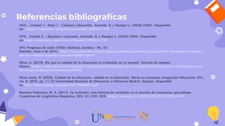Referencias bibliografícas
OVA. - Unidad 1 – Paso 1 - Calidad y educación. Acevedo, S. y Samper L. (2020) UNAD. Disponible
en: https://repository.unad.edu.co/handle/10596/31724
OVA. Unidad 2 – Equidad e inclusión. Acevedo, S. y Samper L. (2020) UNAD. Disponible
en:https://repository.unad.edu.co/handle/10596/31725
OVI: Programa de radio UNAD: Sinfonía Jurídica - No. 23
Emitido: Julio 2 de 2019. http://ruv.unad.edu.co/index.php/academica/sinfonia-juridica/6243-educacion-inclusiva-y-
paz-en-colombia-expertos-internacionales-i-parte
Pérez, A. (2019). Por qué la calidad de la educación en Colombia no es buena?. Artículo de opinión.
Dinero. https://www.dinero.com/opinion/columnistas/articulo/por-que-la-calidad-de-la-educacion-en-colombia-no-es-
buena-por-angel-perez-martinez/268998
Pérez Juste, R. (2005). Calidad de la educación, calidad en la educación. Hacia su necesaria integración Educación XX1,
vol. 8, 2005, pp. 11-33 Universidad Nacional de Educación a Distancia Madrid, España. Disponible
en http://www.redalyc.org/pdf/706/70600801.pdf
Ramírez Valbuena, W. Á. (2017). La inclusión: una historia de exclusión en el proceso de enseñanza aprendizaje.
Cuadernos de Lingüística Hispánica, (30), 211-230. DOI: https://doi.org/10.19053/0121053X.n30.0.6195
 