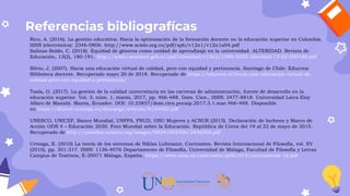 Referencias bibliografícas
Rico, A. (2016). La gestión educativa: Hacia la optimización de la formación docente en la educación superior en Colombia.
ISSN (electrónico): 2346-0806. http://www.scielo.org.co/pdf/sph/v12n1/v12n1a04.pdf
Salinas Boldo, C. (2018). Equidad de géneros como unidad de aprendizaje en la universidad. ALTERIDAD. Revista de
Educación, 13(2), 180-191. http://scielo.senescyt.gob.ec/pdf/alteridad/v13n2/1390-325X-Alteridad-13-02-000180.pdf
Silvio, J. (2007). Hacia una educación virtual de calidad, pero con equidad y pertinencia. Santiago de Chile: Educrea:
Biblioteca docente. Recuperado mayo 20 de 2018. Recuperado de https://educrea.cl/hacia-una-educacion-virtual-de-
calidad-pero-con-equidad-y-pertinencia/
Toala, G. (2017). La gestión de la calidad universitaria en las carreras de administración, fuente de desarrollo en la
educación superior. Vol. 3, núm. 1, marzo, 2017, pp. 466-488. Dom. Cien., ISSN: 2477-8818. Universidad Laica Eloy
Alfaro de Manabí. Manta, Ecuador. DOI: 10.23857/dom.cien.pocaip.2017.3.1.mar.466-488. Disponible
en https://dialnet.unirioja.es/descarga/articulo/6134922.pdf
UNESCO, UNICEF, Banco Mundial, UNFPA, PNUD, ONU Mujeres y ACNUR (2015). Declaración de Incheon y Marco de
Acción ODS 4 – Educación 2030. Foro Mundial sobre la Educación. República de Corea del 19 al 22 de mayo de 2015.
Recuperado de http://unesdoc.unesco.org/images/0024/002456/245656S.pdf
Urteaga, E. (2010) La teoría de los sistemas de Niklas Luhmann. Contrastes. Revista Internacional de Filosofía, vol. XV
(2010), pp. 301-317. ISSN: 1136-4076 Departamento de Filosofía, Universidad de Málaga, Facultad de Filosofía y Letras
Campus de Teatinos, E-29071 Málaga, España. https://www.uma.es/contrastes/pdfs/015/contrastesxv-16.pdf
 