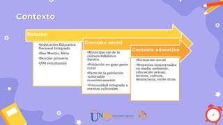 Contexto
Entorno
•Institución Educativa
Nacional Integrado
•San Martín, Meta
•Sección primaria
•290 estudiantes
Contexto social
•Municipio eje de la
cultura folklórica
llanera.
•Población en gran parte
rural
•Parte de la población
vulnerable
económicamente
•Comunidad integrada a
eventos culturales
Contexto educativo
•Formación social
•Proyectos transversales
en medio ambiente,
educación sexual,
lectura, cultura,
democracia, entre otros.
 