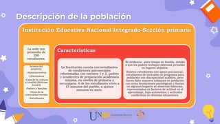Descripción de la población
Institución Educativa Nacional Integrado-Sección primaria
La sede con
promedio de
290
estudiantes.
Actores del
proyecto:
-Administrativos
-Orientadora
-Casa de la cultura
y alcaldía (Noticias
locales)
-Padres y familias
-Otros de la
comunidad escolar
-Estudiantes
Características
La Institución cuenta con estudiantes
de condiciones psicosociales
relacionadas con estratos 1 y 2, padres
y acudientes de preparación académica
mínima, en niveles de primaria y
secundaria. 6 de los estudiantes viven a
15 minutos del pueblo, a quince
minutos en moto.
Se evidencia poco tiempo en familia, debido
a que los padres trabajan extensas jornadas
en lugares alejados.
Existen estudiantes con apoyo psicosocial,
estudiantes de inclusión en programa para
población con discapacidad auditiva, pero
hacen falta mayores enfoques en población
con otras limitaciones psicológicas y físicas;
en algunos hogares se observan falencias,
representadas en factores de actitud en el
aprendizaje, baja autoestima y actitudes
conflictivas en diversas situaciones.
 