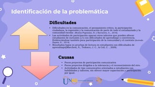 Identificación de la problemática
Dificultades
• Dificultades en la comunicación, el pensamiento crítico, la participación
ciudadana, la expresión y la comunicación de parte de todo el estudiantado y la
comunidad escolar. (Muñoz-Pogossian, B. y Barrantes, A.., 2016).
• Las actividades de participación opacan otros talentos que pueden ofrecer
estudiantes de inclusión y/o con dificultades de aprendizaje o convivencia.
Evidenciándose también poca participación de la comunidad y el contexto (Acevedo
Zapata, S. , 2014)
• Resultados bajos en pruebas de lectura en estudiantes con dificultades de
aprendizaje((Marchesi, Á., Tedesco, J. C., & Coll, C. , 2009).
Causas
• Pocos proyectos de participación comunicativa
• Pocos proyectos dirigidos a la tolerancia y el reconocimiento del otro.
• Actividades de tipo comunicativo orientados a estudiantes con
habilidades y talentos, sin ofrecer mayor capacitación y participación
por igual.
 