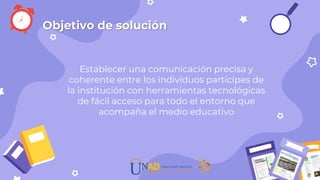 Establecer una comunicación precisa y
coherente entre los individuos partícipes de
la institución con herramientas tecnológicas
de fácil acceso para todo el entorno que
acompaña el medio educativo
Objetivo de solución
 