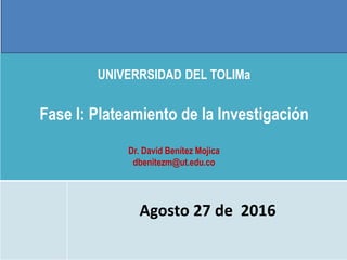 UNIVERRSIDAD DEL TOLIMa
Fase I: Plateamiento de la Investigación
Dr. David Benítez Mojica
dbenitezm@ut.edu.co
Agosto 27 de 2016
 
