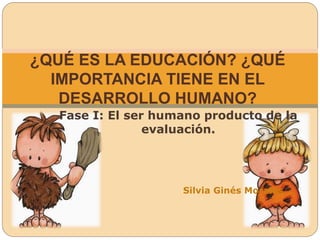 Fase I: El ser humano producto de la
evaluación.
Silvia Ginés Morales.
¿QUÉ ES LA EDUCACIÓN? ¿QUÉ
IMPORTANCIA TIENE EN EL
DESARROLLO HUMANO?
 