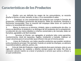 Característicasde los Productos
1. Diseño: una vez definido los rasgos de los consumidores, se necesita
diseñar la forma, el color, tamaño, el olor, y si es comestible el sabor.
2. Empaque: es una característica del producto que cumple la función de
protección, comodidad y promoción del producto. Debe ser resistente, llamativo y
fácilmente manipulable. Para la creación del empaque debe tener en cuenta los
costos y la necesidad del mercado.
3. Marca: la marca es un término, símbolo, signo o combinación de ellos. La
marca va identificar el producto y se distingue de los productos de la competencia.
La selección de una marca obedece a criterios comerciales y de mercado, debe ser
llamativo, agradable y de fácil recordar.
4. Servicios al Cliente: son agregados al producto tales como garantías,
mantenimiento, stock de repuestos, regalos, instalación y traslado. Implican un
mayor atractivo para el consumidor pues ofrecen más por el mismo precio.
5. Líneas de Productos: son todos aquellos productos que pueden venderse
junto al producto principal. Por ejemplo: Cuando se vende los shampos, se adiciona
reacondicionadores, jabones, peines, etc.
6. Ciclo de Vida del Producto: ningún producto dura para siempre, esta es una
regla del marketing, los modelos y diseños siempre pasan de moda. Por ello es
necesario calcular cuánto va a durar el producto o servicio que vamos a ofrecer y
en qué condiciones.
 