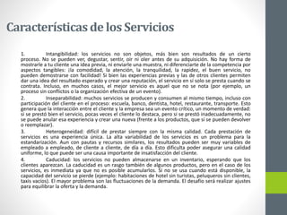 Característicasde los Servicios
1. Intangibilidad: los servicios no son objetos, más bien son resultados de un cierto
proceso. No se pueden ver, degustar, sentir, oír ni oler antes de su adquisición. No hay forma de
mostrarle a tu cliente una idea previa, ni enviarle una muestra, ni diferenciarte de la competencia por
aspectos tangibles: ¡la comodidad, la atención, la tranquilidad, la rapidez, el buen servicio, no
pueden demostrarse con facilidad! Si bien las experiencias previas y las de otros clientes permiten
dar una idea del resultado esperado y crear una reputación, el servicio en sí solo se presta cuando se
contrata. Incluso, en muchos casos, el mejor servicio es aquel que no se nota (por ejemplo, un
proceso sin conflictos o la organización efectiva de un evento).
2. Inseparabilidad: muchos servicios se producen y consumen al mismo tiempo, incluso con
participación del cliente en el proceso: escuela, banco, dentista, hotel, restaurante, transporte. Esto
genera que la interacción entre el cliente y la empresa sea un evento crítico, un momento de verdad:
si se prestó bien el servicio, pocas veces el cliente lo destaca, pero si se prestó inadecuadamente, no
se puede anular esa experiencia y crear una nueva (frente a los productos, que sí se pueden devolver
o reemplazar).
3. Heterogeneidad: difícil de prestar siempre con la misma calidad. Cada prestación de
servicios es una experiencia única. La alta variabilidad de los servicios es un problema para la
estandarización. Aun con pautas y recursos similares, los resultados pueden ser muy variables de
empleado a empleado, de cliente a cliente, de día a día. Esto dificulta poder asegurar una calidad
uniforme, lo que puede ser una causa importante de insatisfacción del cliente.
4. Caducidad: los servicios no pueden almacenarse en un inventario, esperando que los
clientes aparezcan. La caducidad es un rasgo también de algunos productos, pero en el caso de los
servicios, es inmediata ya que no es posible acumularlos. Si no se usa cuando está disponible, la
capacidad del servicio se pierde (ejemplo: habitaciones de hotel sin turistas, peluqueros sin clientes,
taxis vacíos). El mayor problema son las fluctuaciones de la demanda. El desafío será realizar ajustes
para equilibrar la oferta y la demanda.
 