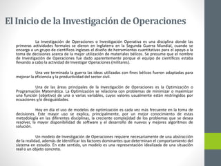 El Inicio de la Investigaciónde Operaciones
La Investigación de Operaciones o Investigación Operativa es una disciplina donde las
primeras actividades formales se dieron en Inglaterra en la Segunda Guerra Mundial, cuando se
encarga a un grupo de científicos ingleses el diseño de herramientas cuantitativas para el apoyo a la
toma de decisiones acerca de la mejor utilización de materiales bélicos. Se presume que el nombre
de Investigación de Operaciones fue dado aparentemente porque el equipo de científicos estaba
llevando a cabo la actividad de Investigar Operaciones (militares).
Una vez terminada la guerra las ideas utilizadas con fines bélicos fueron adaptadas para
mejorar la eficiencia y la productividad del sector civil.
Una de las áreas principales de la Investigación de Operaciones es la Optimización o
Programación Matemática. La Optimización se relaciona con problemas de minimizar o maximizar
una función (objetivo) de una o varias variables, cuyos valores usualmente están restringidos por
ecuaciones y/o desigualdades.
Hoy en día el uso de modelos de optimización es cada vez más frecuente en la toma de
decisiones. Este mayor uso se explica, principalmente, por un mejor conocimiento de estas
metodología en las diferentes disciplinas, la creciente complejidad de los problemas que se desea
resolver, la mayor disponibilidad de software y el desarrollo de nuevos y mejores algoritmos de
solución.
Un modelo de Investigación de Operaciones requiere necesariamente de una abstracción
de la realidad, además de identificar los factores dominantes que determinan el comportamiento del
sistema en estudio. En este sentido, un modelo es una representación idealizada de una situación
real o un objeto concreto.
 