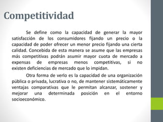Competitividad
Se define como la capacidad de generar la mayor
satisfacción de los consumidores fijando un precio o la
capacidad de poder ofrecer un menor precio fijando una cierta
calidad. Concebida de esta manera se asume que las empresas
más competitivas podrán asumir mayor cuota de mercado a
expensas de empresas menos competitivas, si no
existen deficiencias de mercado que lo impidan.
Otra forma de verlo es la capacidad de una organización
pública o privada, lucrativa o no, de mantener sistemáticamente
ventajas comparativas que le permitan alcanzar, sostener y
mejorar una determinada posición en el entorno
socioeconómico.
 