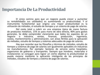 ImportanciaDe La Productividad
El único camino para que un negocio pueda crecer y aumentar
su rentabilidad(o sus utilidades) es aumentando su productividad. Y el
instrumento fundamental que origina una mayor productividad es la
utilización de métodos, el estudio de tiempos y un sistema de pago de salarios.
Del costo total a cubrir en una empresa típica de mano factura
de productos metálicos, 15% es para mano de obra directa, 40% para gastos
generales. Se debe comprender claramente que todos los aspectos de un
negocio o industria, ventas, finanzas, producción, ingeniería,
costos, mantenimiento y administración, son áreas fértiles para la aplicación
de métodos, estudio de tiempos y sistemas adecuados de pago de salarios.
Hay que recordar que las filosofías y técnicas de métodos, estudio de
tiempos y sistemas de pago de salarios son igualmente aplicables en industrias
no manufactureras. Por ejemplo: Sectores de servicio como hospitales,
organismos de gobierno y transportes. Siempre que hombres, materiales e
instalaciones se conjugan para lograr un cierto objetivo la productividad se
puede mejorar mediante la aplicación inteligente de los principios de
métodos, estudios de tiempos y sistema de pago de salarios.
 