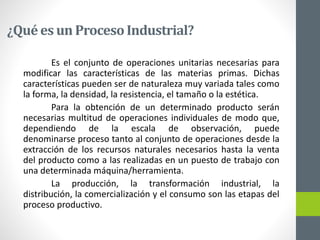 ¿Qué es un ProcesoIndustrial?
Es el conjunto de operaciones unitarias necesarias para
modificar las características de las materias primas. Dichas
características pueden ser de naturaleza muy variada tales como
la forma, la densidad, la resistencia, el tamaño o la estética.
Para la obtención de un determinado producto serán
necesarias multitud de operaciones individuales de modo que,
dependiendo de la escala de observación, puede
denominarse proceso tanto al conjunto de operaciones desde la
extracción de los recursos naturales necesarios hasta la venta
del producto como a las realizadas en un puesto de trabajo con
una determinada máquina/herramienta.
La producción, la transformación industrial, la
distribución, la comercialización y el consumo son las etapas del
proceso productivo.
 
