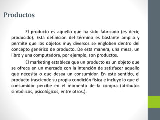 Productos
El producto es aquello que ha sido fabricado (es decir,
producido). Esta definición del término es bastante amplia y
permite que los objetos muy diversos se engloben dentro del
concepto genérico de producto. De esta manera, una mesa, un
libro y una computadora, por ejemplo, son productos.
El marketing establece que un producto es un objeto que
se ofrece en un mercado con la intención de satisfacer aquello
que necesita o que desea un consumidor. En este sentido, el
producto trasciende su propia condición física e incluye lo que el
consumidor percibe en el momento de la compra (atributos
simbólicos, psicológicos, entre otros.).
 