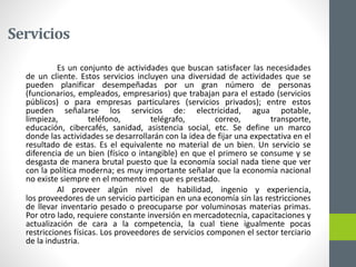 Servicios
Es un conjunto de actividades que buscan satisfacer las necesidades
de un cliente. Estos servicios incluyen una diversidad de actividades que se
pueden planificar desempeñadas por un gran número de personas
(funcionarios, empleados, empresarios) que trabajan para el estado (servicios
públicos) o para empresas particulares (servicios privados); entre estos
pueden señalarse los servicios de: electricidad, agua potable,
limpieza, teléfono, telégrafo, correo, transporte,
educación, cibercafés, sanidad, asistencia social, etc. Se define un marco
donde las actividades se desarrollarán con la idea de fijar una expectativa en el
resultado de estas. Es el equivalente no material de un bien. Un servicio se
diferencia de un bien (físico o intangible) en que el primero se consume y se
desgasta de manera brutal puesto que la economía social nada tiene que ver
con la política moderna; es muy importante señalar que la economía nacional
no existe siempre en el momento en que es prestado.
Al proveer algún nivel de habilidad, ingenio y experiencia,
los proveedores de un servicio participan en una economía sin las restricciones
de llevar inventario pesado o preocuparse por voluminosas materias primas.
Por otro lado, requiere constante inversión en mercadotecnia, capacitaciones y
actualización de cara a la competencia, la cual tiene igualmente pocas
restricciones físicas. Los proveedores de servicios componen el sector terciario
de la industria.
 