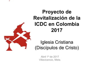 Proyecto de
Revitalización de la
ICDC en Colombia
2017
Iglesia Cristiana
(Discípulos de Cristo)
Abril 1º de 2017
Villavicencio, Meta.
 