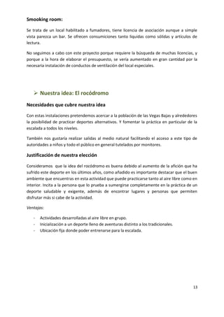 Smooking room:
Se trata de un local habilitado a fumadores, tiene licencia de asociación aunque a simple
vista parezca un bar. Se ofrecen consumiciones tanto liquidas como sólidas y artículos de
lectura.
No seguimos a cabo con este proyecto porque requiere la búsqueda de muchas licencias, y
porque a la hora de elaborar el presupuesto, se vería aumentado en gran cantidad por la
necesaria instalación de conductos de ventilación del local especiales.

 Nuestra idea: El rocódromo
Necesidades que cubre nuestra idea
Con estas instalaciones pretendemos acercar a la población de las Vegas Bajas y alrededores
la posibilidad de practicar deportes alternativos. Y fomentar la práctica en particular de la
escalada a todos los niveles.
También nos gustaría realizar salidas al medio natural facilitando el acceso a este tipo de
autoridades a niños y todo el público en general tutelados por monitores.

Justificación de nuestra elección
Consideramos que la idea del rocódromo es buena debido al aumento de la afición que ha
sufrido este deporte en los últimos años, como añadido es importante destacar que el buen
ambiente que encuentras en esta actividad que puede practicarse tanto al aire libre como en
interior. Incita a la persona que lo prueba a sumergirse completamente en la práctica de un
deporte saludable y exigente, además de encontrar lugares y personas que permiten
disfrutar más si cabe de la actividad.
Ventajas:
-

Actividades desarrolladas al aire libre en grupo.
Inicialización a un deporte lleno de aventuras distinto a los tradicionales.
Ubicación fija donde poder entrenarse para la escalada.

13

 