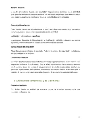 Barreras de salida
Si nuestro proyecto no llegase a ser aceptado y no pudiésemos continuar con la actividad,
gran parte de la inversión inicial se perdería. Los materiales empleados para la estructura ya
sean maderas, carpintería metálica no tienen la posibilidad de ser reutilizados.

Concentración del sector
Como hemos comentado anteriormente el sector está bastante concentrado en nuestra
comunidad, existen pocas empresas dedicadas a esta actividad.
Legislación y subvenciones específicas
La Asociación Española de Normalización y Certificación (AENOR), establece una norma
específica para la instalación de las estructuras artificiales de escalada.
Norma UNE-EN 12572-3: 2009
Titulo: Estructuras artificiales de escalada. Parte 3: Requisitos de seguridad y métodos de
ensayo para presas de escalada.
Crecimiento del sector
El número de aficionados a la escalada ha aumentado exponencialmente en los últimos años
y sigue creciendo a un ritmo frenético. Esto se refleja en numerosos datos como por ejemplo
en el aumento sobre las ventas de equipamiento y productos relacionados, apertura de
gimnasios especializados y rocódromos, crecimiento del número de vías de escalada y en la
creación de nuevas empresas relacionadas (deportes de aventura, tiendas especializadas).

3- Análisis de la competencia y de la demanda
Competencia directa
Tras haber hecho un análisis de nuestro sector, la principal competencia que
tenemos en la zona es:

23

 