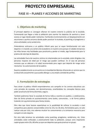 PROYECTO EMPRESARIAL
FASE III – PLANES Y ACCIONES DE MARKETING

1. Objetivos de marketing
El principal objetivo es conseguir afianzar en nuestro entorno la práctica de la escalada.
Fomentando que llegue a toda la población para asentar los deportes de aventura y tener
acceso un lugar donde poder realizarlos. Facilitando el entrenamiento y el desplazamiento con
excursiones a puntos cercanos donde poder practicar la escalada, el puenting, el piragüismo u
otras actividades como senderismo.
Pretendemos acércanos a un público infantil para que se vayan familiarizando con este
deporte e ir creando una cantera de escaladores en nuestra zona porque en edades tempranas
los niños tienen más facilidades para practicarlo y perder el miedo, algo fundamental para la
práctica de este tipo de deportes.
Las actividades fuera de nuestros centros no relacionados con la escalada, están dirigidas a las
personas mayores de edad por el riesgo que pueden conllevar. En el caso de personas
menores que se adecuen a la edad recomendada para según qué deporte de riesgo serán
necesarias las autorizaciones de los padres.
Nuestro establecimiento se encuentra en la localidad de Montijo ofreciendo un servicio que no
se desarrolla actualmente y que puede albergar a una amplia variedad de perfiles.

2. Formulación de estrategias
Para atraer al público infantil emprenderemos una campaña en los centros educativos con
unas jornadas de escalada, con demostraciones, enseñándoles los conceptos básicos para
poder practicarla de forma divertida y segura.
También podremos llevar la escalada de forma lúdica a eventos en pueblos, o celebraciones,
bien de forma privada en acontecimientos como bodas, comuniones… o de forma pública
tratando con ayuntamientos para fiestas locales.
Otra idea que tiene buenas expectativas es la posibilidad de enfocar la escalada a nivel
competitivo para jóvenes comprendidos entre los 10 y los 18 años, formándolos para, no solo
realizar esta por ocio, sino además inculcar los conocimientos y la constancia necesaria para
competir en este deporte.
Por otro lado tenemos las actividades como puenting, piragüismo, senderismo, etc. Estas
actividades están enfocadas a prácticamente toda la población, aunque sería importante
captar grupos entre 20 y 40 años ya que son deportes que gusta practicar en grupo.
29

 
