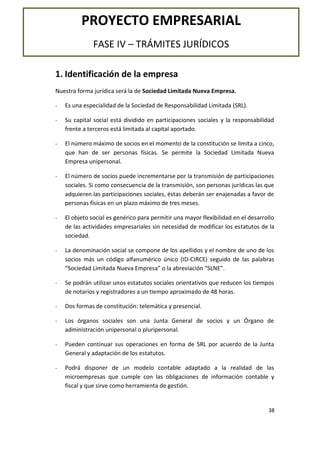 PROYECTO EMPRESARIAL
FASE IV – TRÁMITES JURÍDICOS
1. Identificación de la empresa
Nuestra forma jurídica será la de Sociedad Limitada Nueva Empresa.
-

Es una especialidad de la Sociedad de Responsabilidad Limitada (SRL).

-

Su capital social está dividido en participaciones sociales y la responsabilidad
frente a terceros está limitada al capital aportado.

-

El número máximo de socios en el momento de la constitución se limita a cinco,
que han de ser personas físicas. Se permite la Sociedad Limitada Nueva
Empresa unipersonal.

-

El número de socios puede incrementarse por la transmisión de participaciones
sociales. Si como consecuencia de la transmisión, son personas jurídicas las que
adquieren las participaciones sociales, éstas deberán ser enajenadas a favor de
personas físicas en un plazo máximo de tres meses.

-

El objeto social es genérico para permitir una mayor flexibilidad en el desarrollo
de las actividades empresariales sin necesidad de modificar los estatutos de la
sociedad.

-

La denominación social se compone de los apellidos y el nombre de uno de los
socios más un código alfanumérico único (ID-CIRCE) seguido de las palabras
“Sociedad Limitada Nueva Empresa” o la abreviación “SLNE”.

-

Se podrán utilizar unos estatutos sociales orientativos que reducen los tiempos
de notarios y registradores a un tiempo aproximado de 48 horas.

-

Dos formas de constitución: telemática y presencial.

-

Los órganos sociales son una Junta General de socios y un Órgano de
administración unipersonal o pluripersonal.

-

Pueden continuar sus operaciones en forma de SRL por acuerdo de la Junta
General y adaptación de los estatutos.

-

Podrá disponer de un modelo contable adaptado a la realidad de las
microempresas que cumple con las obligaciones de información contable y
fiscal y que sirve como herramienta de gestión.

38

 