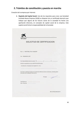2. Trámites de constitución y puesta en marcha
Creación de la empresa por internet:
1- Depósito del Capital Social: Uno de los requisitos para crear una Sociedad
Limitada Nueva Empresa (SLNE) es disponer de un certificado bancario que
indique que alguno de los futuros socios de la sociedad ha hecho una
aportación dineraria, en concepto de capital social de la empresa. Este
capital social limita la responsabilidad de la Sociedad.

40

 