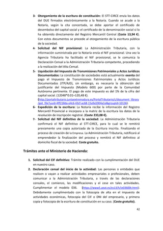3- Otorgamiento de la escritura de constitución: El STT-CIRCE envía los datos
del DUE firmados electrónicamente a la Notaría. Cuando se acude a la
Notaría, según la cita concertada, se debe aportar el certificado de
desembolso del capital social y el certificado de la denominación social si lo
ha obtenido directamente del Registro Mercantil Central (Coste 13,94 €).
Con estos documentos se procede al otorgamiento de la escritura pública
de la sociedad.
4- Solicitud del NIF provisional: La Administración Tributaria, con la
información suministrada por la Notaría envía el NIF provisional. Una vez la
Agencia Tributaria ha facilitado el NIF provisional, se le comunica la
Declaración Censal a la Administración Tributaria competente, procediendo
a la realización del Alta Censal.
5- Liquidación del Impuesto de Transmisiones Patrimoniales y Actos Jurídicos
Documentados: La constitución de sociedades está actualmente exenta del
pago el Impuesto de Transmisiones Patrimoniales y Actos Jurídicos
Documentados (ITP/AJD), sin embargo, es necesaria la obtención del
justificante del Impuesto (Modelo 600) por parte de la Comunidad
Autónoma pertinente. El pago de este impuesto es del 1% de la cifra del
capital social. (12048*0.01=120,48 €).
(http://portaltributario.juntaextremadura.es/PortalTributario/c/document_library
/get_file?uuid=4ff218da-e4c6-43cf-ac68-15a9a5904a1e&groupId=10136).

6- Expedición de la escritura: La Notaría recibe la información del Registro
Mercantil Provincial e incorpora a la matriz de la escritura los datos de la
resolución de inscripción registral. (Coste 233,08 €).
7- Solicitud del NIF definitivo de la sociedad: La Administración Tributaria
confirmará el NIF definitivo al STT-CIRCE, para lo cual se le remitirá
previamente una copia autorizada de la Escritura inscrita. Finalizando el
proceso de creación de la Empresa. La Administración Tributaria, notificará al
emprendedor la finalización del proceso y remitirá el NIF definitivo al
domicilio fiscal de la sociedad. Coste gratuito.

Trámites ante el Ministerio de Hacienda:
1. Solicitud del CIF definitivo: Trámite realizado con la cumplimentación del DUE
en nuestro caso.
2. Declaración censal del inicio de la actividad: Las personas o entidades que
realicen o vayan a realizar actividades empresariales o profesionales, deben
comunicar a la Administración Tributaria, a través de las declaraciones
censales, el comienzo, las modificaciones y el cese en tales actividades.
Cumplimentar el modelo 036. (https://www5.aeat.es/es13/h/ie03600t.html).
Debidamente cumplimentado con la fotocopia de alta en el impuesto de
actividades económicas, fotocopia del CIF o DNI del empresario, y primera
copia y fotocopia de la escritura de constitución en su caso. (Coste gratuito).
42

 