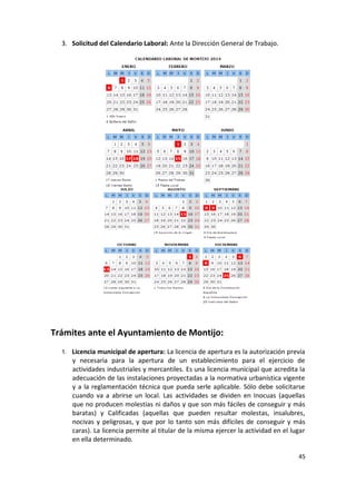 3. Solicitud del Calendario Laboral: Ante la Dirección General de Trabajo.

Trámites ante el Ayuntamiento de Montijo:
1. Licencia municipal de apertura: La licencia de apertura es la autorización previa

y necesaria para la apertura de un establecimiento para el ejercicio de
actividades industriales y mercantiles. Es una licencia municipal que acredita la
adecuación de las instalaciones proyectadas a la normativa urbanística vigente
y a la reglamentación técnica que pueda serle aplicable. Sólo debe solicitarse
cuando va a abrirse un local. Las actividades se dividen en Inocuas (aquellas
que no producen molestias ni daños y que son más fáciles de conseguir y más
baratas) y Calificadas (aquellas que pueden resultar molestas, insalubres,
nocivas y peligrosas, y que por lo tanto son más difíciles de conseguir y más
caras). La licencia permite al titular de la misma ejercer la actividad en el lugar
en ella determinado.
45

 