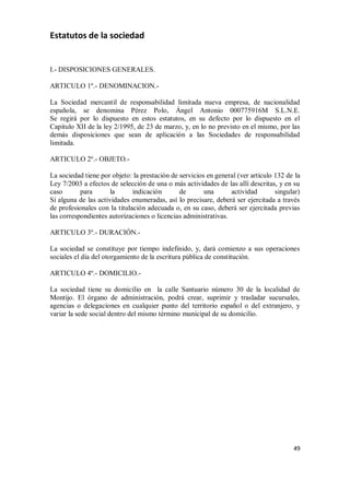 Estatutos de la sociedad

I.- DISPOSICIONES GENERALES.
ARTICULO 1º.- DENOMINACION.La Sociedad mercantil de responsabilidad limitada nueva empresa, de nacionalidad
española, se denomina Pérez Polo, Ángel Antonio 000775916M S.L.N.E.
Se regirá por lo dispuesto en estos estatutos, en su defecto por lo dispuesto en el
Capitulo XII de la ley 2/1995, de 23 de marzo, y, en lo no previsto en el mismo, por las
demás disposiciones que sean de aplicación a las Sociedades de responsabilidad
limitada.
ARTICULO 2º.- OBJETO.La sociedad tiene por objeto: la prestación de servicios en general (ver artículo 132 de la
Ley 7/2003 a efectos de selección de una o más actividades de las allí descritas, y en su
caso
para
la
indicación
de
una
actividad
singular)
Si alguna de las actividades enumeradas, así lo precisare, deberá ser ejercitada a través
de profesionales con la titulación adecuada o, en su caso, deberá ser ejercitada previas
las correspondientes autorizaciones o licencias administrativas.
ARTICULO 3º.- DURACIÓN.La sociedad se constituye por tiempo indefinido, y, dará comienzo a sus operaciones
sociales el día del otorgamiento de la escritura pública de constitución.
ARTICULO 4º.- DOMICILIO.La sociedad tiene su domicilio en la calle Santuario número 30 de la localidad de
Montijo. El órgano de administración, podrá crear, suprimir y trasladar sucursales,
agencias o delegaciones en cualquier punto del territorio español o del extranjero, y
variar la sede social dentro del mismo término municipal de su domicilio.

49

 