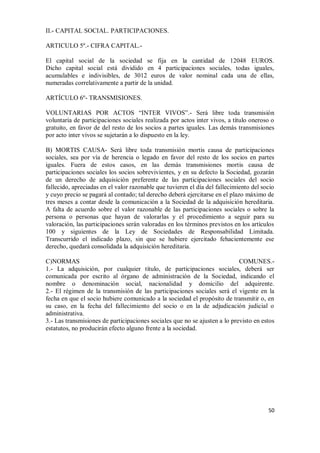 II.- CAPITAL SOCIAL. PARTICIPACIONES.
ARTICULO 5º.- CIFRA CAPITAL.El capital social de la sociedad se fija en la cantidad de 12048 EUROS.
Dicho capital social está dividido en 4 participaciones sociales, todas iguales,
acumulables e indivisibles, de 3012 euros de valor nominal cada una de ellas,
numeradas correlativamente a partir de la unidad.
ARTÍCULO 6º- TRANSMISIONES.
VOLUNTARIAS POR ACTOS “INTER VIVOS”.- Será libre toda transmisión
voluntaria de participaciones sociales realizada por actos inter vivos, a título oneroso o
gratuito, en favor de del resto de los socios a partes iguales. Las demás transmisiones
por acto inter vivos se sujetarán a lo dispuesto en la ley.
B) MORTIS CAUSA- Será libre toda transmisión mortis causa de participaciones
sociales, sea por vía de herencia o legado en favor del resto de los socios en partes
iguales. Fuera de estos casos, en las demás transmisiones mortis causa de
participaciones sociales los socios sobrevivientes, y en su defecto la Sociedad, gozarán
de un derecho de adquisición preferente de las participaciones sociales del socio
fallecido, apreciadas en el valor razonable que tuvieren el día del fallecimiento del socio
y cuyo precio se pagará al contado; tal derecho deberá ejercitarse en el plazo máximo de
tres meses a contar desde la comunicación a la Sociedad de la adquisición hereditaria.
A falta de acuerdo sobre el valor razonable de las participaciones sociales o sobre la
persona o personas que hayan de valorarlas y el procedimiento a seguir para su
valoración, las participaciones serán valoradas en los términos previstos en los artículos
100 y siguientes de la Ley de Sociedades de Responsabilidad Limitada.
Transcurrido el indicado plazo, sin que se hubiere ejercitado fehacientemente ese
derecho, quedará consolidada la adquisición hereditaria.
C)NORMAS
COMUNES.1.- La adquisición, por cualquier título, de participaciones sociales, deberá ser
comunicada por escrito al órgano de administración de la Sociedad, indicando el
nombre o denominación social, nacionalidad y domicilio del adquirente.
2.- El régimen de la transmisión de las participaciones sociales será el vigente en la
fecha en que el socio hubiere comunicado a la sociedad el propósito de transmitir o, en
su caso, en la fecha del fallecimiento del socio o en la de adjudicación judicial o
administrativa.
3.- Las transmisiones de participaciones sociales que no se ajusten a lo previsto en estos
estatutos, no producirán efecto alguno frente a la sociedad.

50

 